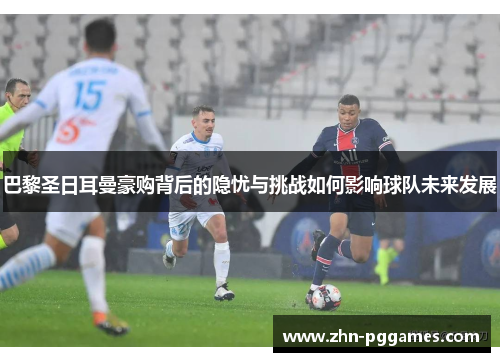 巴黎圣日耳曼豪购背后的隐忧与挑战如何影响球队未来发展