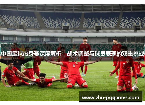 中国足球热身赛深度解析：战术调整与球员表现的双重挑战