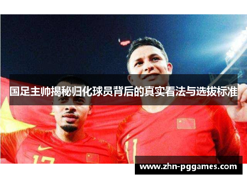 国足主帅揭秘归化球员背后的真实看法与选拔标准