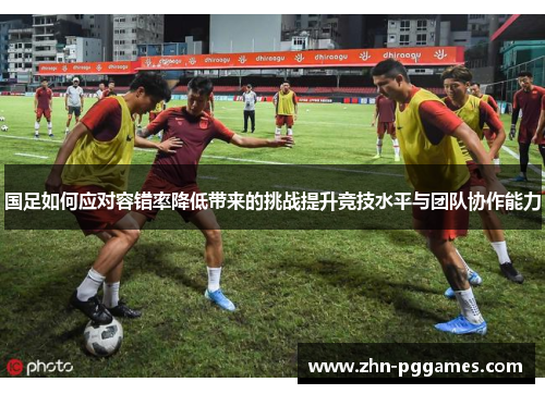 国足如何应对容错率降低带来的挑战提升竞技水平与团队协作能力