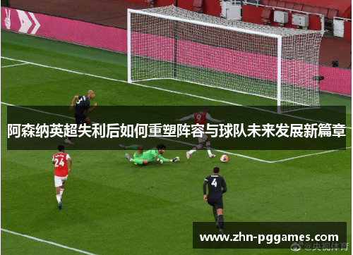 阿森纳英超失利后如何重塑阵容与球队未来发展新篇章