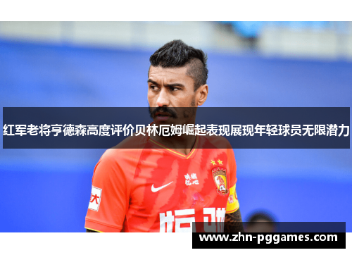 红军老将亨德森高度评价贝林厄姆崛起表现展现年轻球员无限潜力