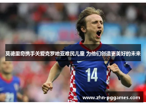 莫德里奇携手关爱克罗地亚难民儿童 为他们创造更美好的未来