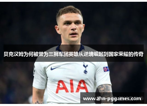 贝克汉姆为何被誉为三狮军团英雄从逆境崛起到国家荣耀的传奇