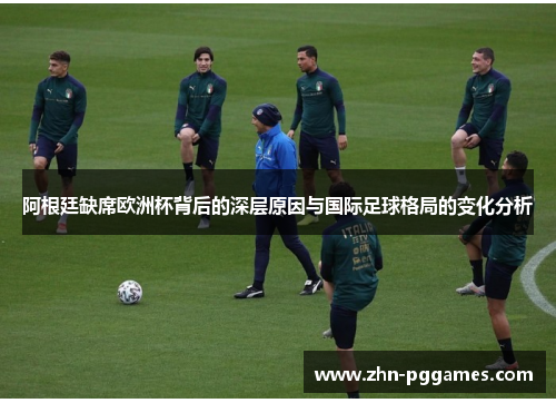 阿根廷缺席欧洲杯背后的深层原因与国际足球格局的变化分析