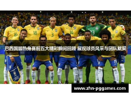 巴西国脚热身赛前五大精彩瞬间回顾 展现球员风采与团队默契