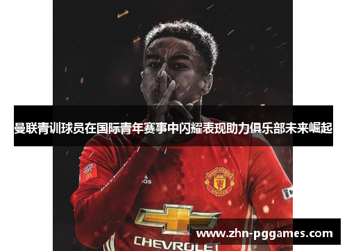 曼联青训球员在国际青年赛事中闪耀表现助力俱乐部未来崛起
